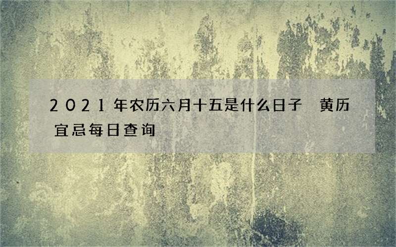 2021年农历六月十五是什么日子 黄历宜忌每日查询